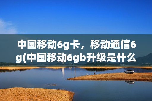 中国移动6g卡，移动通信6g(中国移动6gb升级是什么)