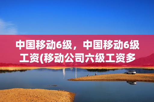 中国移动6级，中国移动6级工资(移动公司六级工资多少)