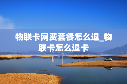 物联卡网费套餐怎么退_物联卡怎么退卡