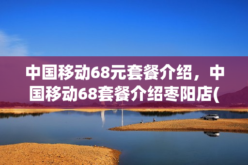中国移动68元套餐介绍，中国移动68套餐介绍枣阳店(中国移动68元套餐内容)