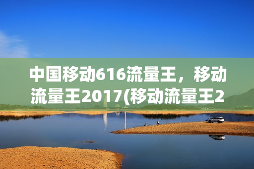 中国移动616流量王，移动流量王2017(移动流量王2017版)