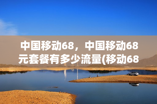 中国移动68，中国移动68元套餐有多少流量(移动68的套餐有多少流量或话费)