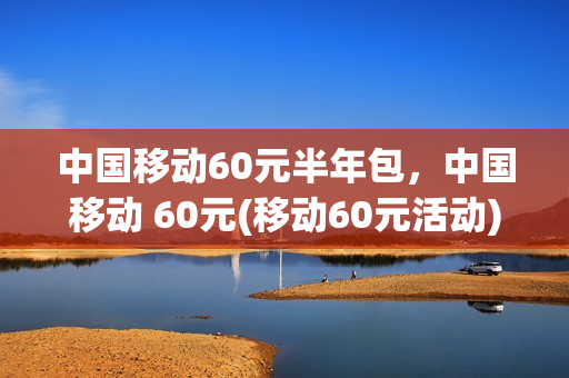 中国移动60元半年包，中国移动 60元(移动60元活动)