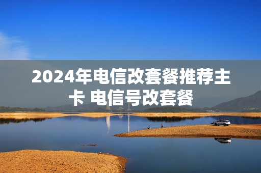 2024年电信改套餐推荐主卡 电信号改套餐