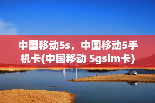 中国移动5s，中国移动5手机卡(中国移动 5gsim卡)