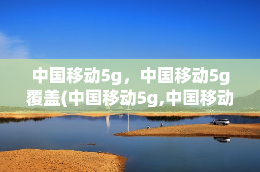 中国移动5g，中国移动5g覆盖(中国移动5g,中国移动5g覆盖范围)