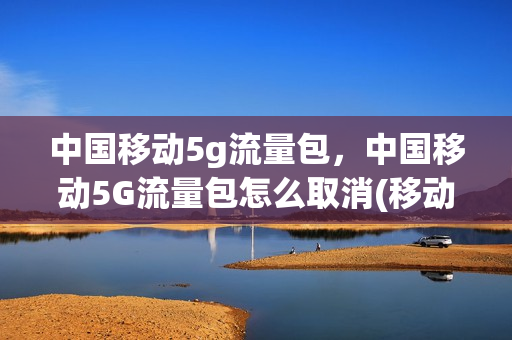 中国移动5g流量包，中国移动5G流量包怎么取消(移动的5g流量包怎么取消)