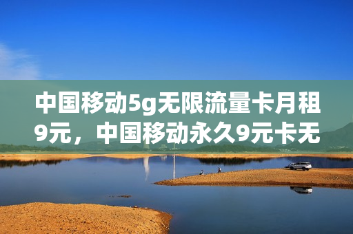 中国移动5g无限流量卡月租9元，中国移动永久9元卡无限流量卡600g(移动9元无限流量卡真的假的)