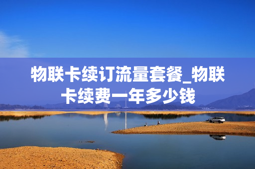 物联卡续订流量套餐_物联卡续费一年多少钱