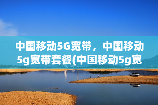 中国移动5G宽带，中国移动5g宽带套餐(中国移动5g宽带,中国移动5g宽带套餐哪个好)