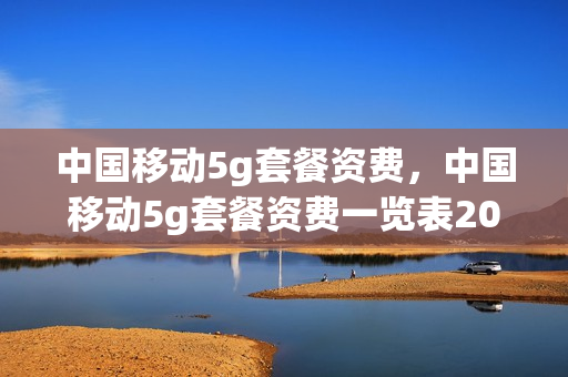 中国移动5g套餐资费，中国移动5g套餐资费一览表2023(最新移动5g套餐资费一览表)