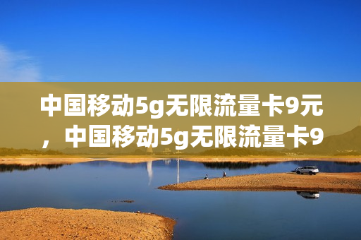 中国移动5g无限流量卡9元，中国移动5g无限流量卡9元套餐(移动5g无限流量卡多少钱)