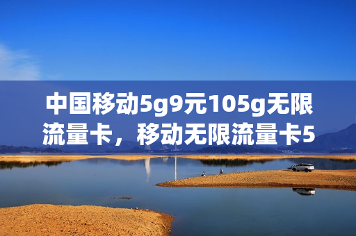 中国移动5g9元105g无限流量卡，移动无限流量卡59套餐(移动59元无限流量介绍)