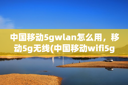 中国移动5gwlan怎么用，移动5g无线(中国移动wifi5g)