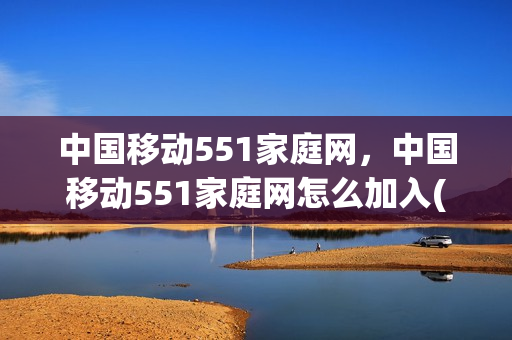 中国移动551家庭网，中国移动551家庭网怎么加入(移动家庭短号551可以加入几个)
