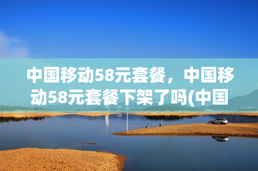 中国移动58元套餐，中国移动58元套餐下架了吗(中国移动推出58元套餐)