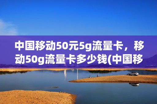 中国移动50元5g流量卡，移动50g流量卡多少钱(中国移动50g流量套餐多少钱)