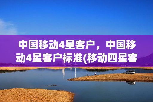 中国移动4星客户，中国移动4星客户标准(移动四星客户算高吗)