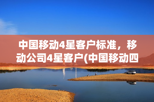 中国移动4星客户标准，移动公司4星客户(中国移动四星客户标准)