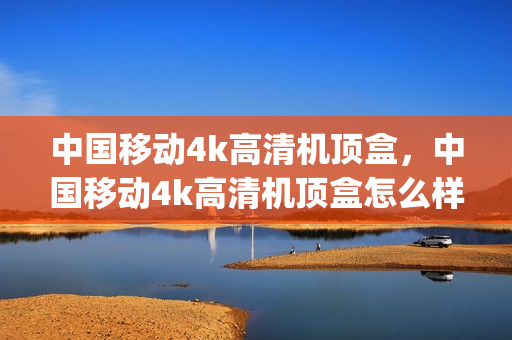 中国移动4k高清机顶盒，中国移动4k高清机顶盒怎么样连接(中国移动4k高清机顶盒怎么设置)