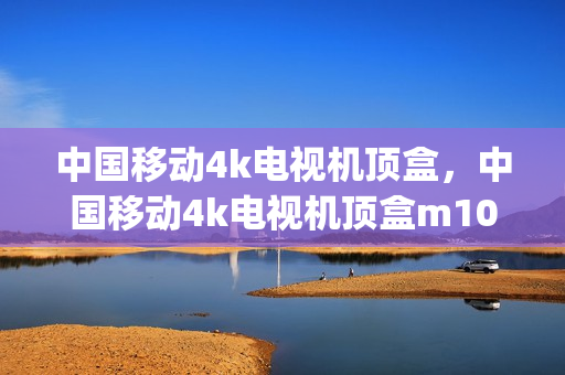 中国移动4k电视机顶盒，中国移动4k电视机顶盒m101(中国移动4k高清机顶盒怎么安装软件)