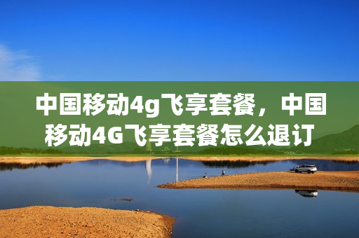 中国移动4g飞享套餐，中国移动4G飞享套餐怎么退订(中国移动4g飞享套餐怎么取消)