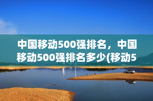 中国移动500强排名，中国移动500强排名多少(移动500强排名第几)