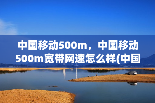 中国移动500m，中国移动500m宽带网速怎么样(中国移动500m,中国移动500m宽带网速怎么样呀)