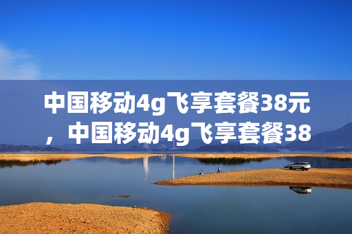 中国移动4g飞享套餐38元，中国移动4g飞享套餐38的内容(移动4g飞享套餐38版介绍)