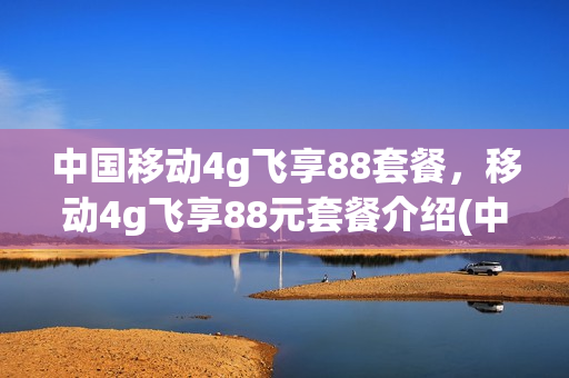 中国移动4g飞享88套餐，移动4g飞享88元套餐介绍(中国移动4g飞享套餐88元详情)