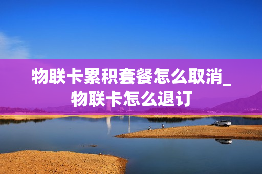 物联卡累积套餐怎么取消_物联卡怎么退订