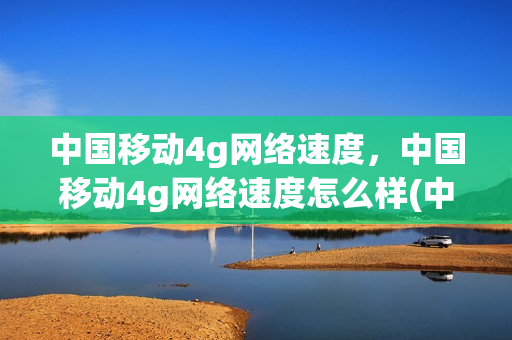中国移动4g网络速度，中国移动4g网络速度怎么样(中国移动4g网速是多少)