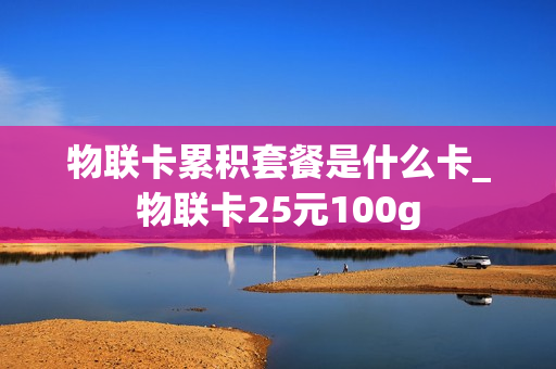 物联卡累积套餐是什么卡_物联卡25元100g