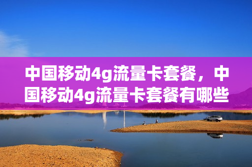 中国移动4g流量卡套餐，中国移动4g流量卡套餐有哪些(4g流量卡套餐 中国移动)