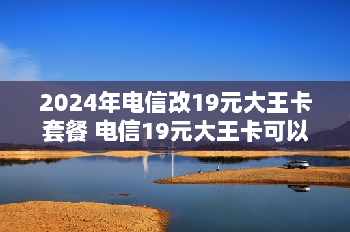 2024年电信改19元大王卡套餐 电信19元大王卡可以换套餐吗