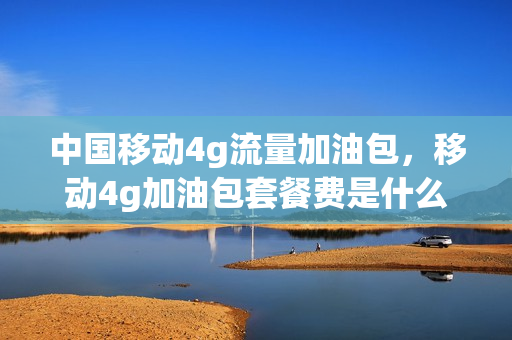 中国移动4g流量加油包，移动4g加油包套餐费是什么(中国移动4g流量加油包,移动4g加油包套餐费是什么意思)