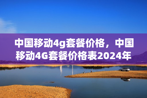 中国移动4g套餐价格，中国移动4G套餐价格表2024年(2020年中国移动4g套餐资费表)