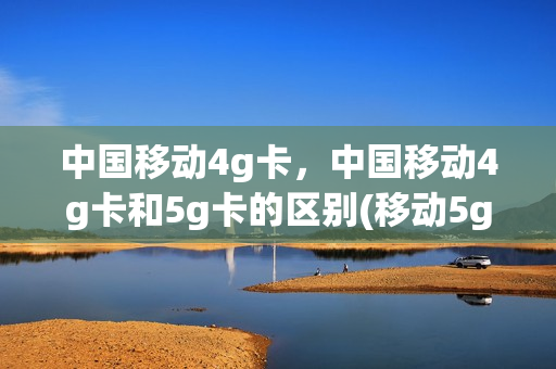 中国移动4g卡，中国移动4g卡和5g卡的区别(移动5g卡4g卡有什么区别)