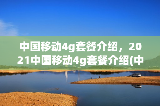 中国移动4g套餐介绍，2021中国移动4g套餐介绍(中国移动4g资费套餐介绍)