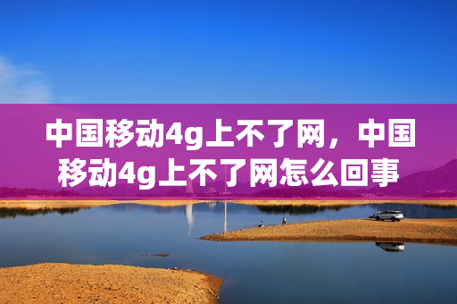 中国移动4g上不了网，中国移动4g上不了网怎么回事(移动4g上不了网什么原因)