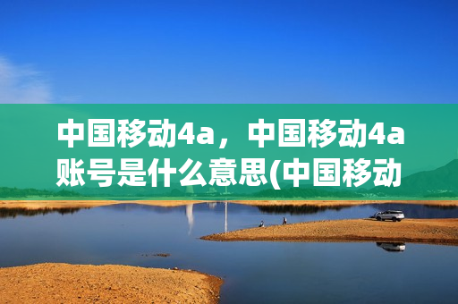 中国移动4a，中国移动4a账号是什么意思(中国移动4a平台 登陆)