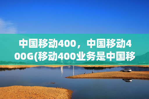 中国移动400，中国移动400G(移动400业务是中国移动推出的)