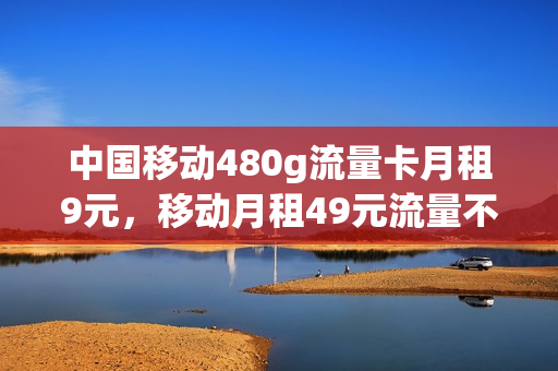中国移动480g流量卡月租9元，移动月租49元流量不限(中国移动480g流量卡月租9元,移动月租49元流量不限吗)