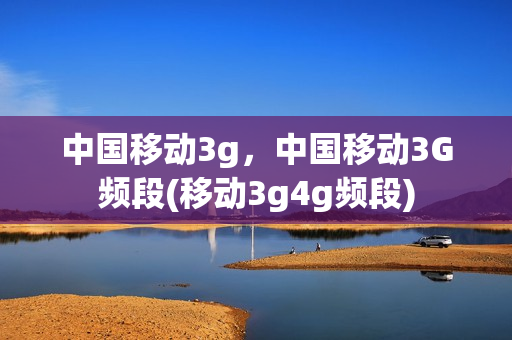 中国移动3g，中国移动3G频段(移动3g4g频段)