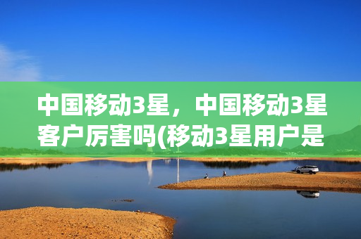 中国移动3星，中国移动3星客户厉害吗(移动3星用户是什么待遇)