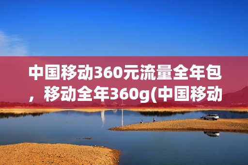 中国移动360元流量全年包，移动全年360g(中国移动360元流量年包是不是一年只有60g使用)