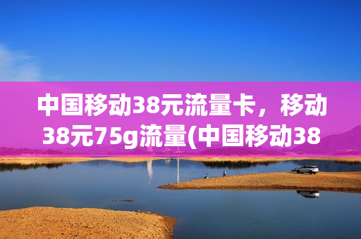 中国移动38元流量卡，移动38元75g流量(中国移动38元流量卡,移动38元75g流量是真的吗)