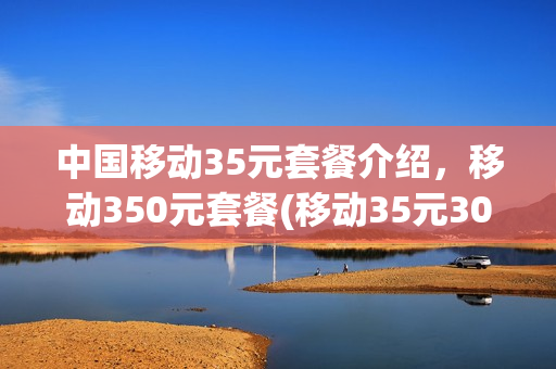 中国移动35元套餐介绍，移动350元套餐(移动35元3000分钟的套餐)
