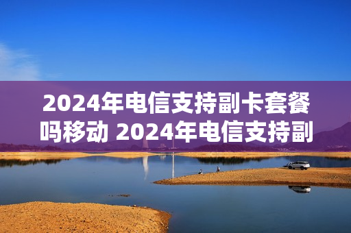 2024年电信支持副卡套餐吗移动 2024年电信支持副卡套餐吗移动可以用吗