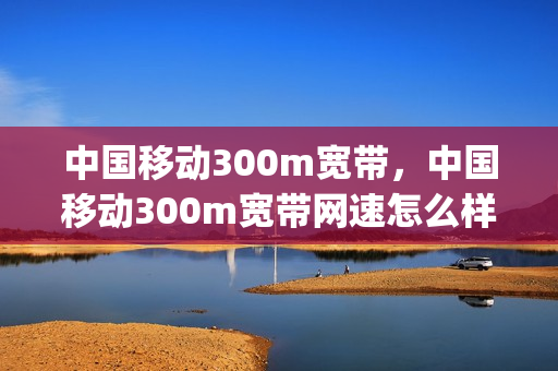 中国移动300m宽带，中国移动300m宽带网速怎么样(中国移动300m宽带,中国移动300m宽带网速怎么样呀)